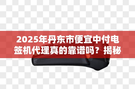 2025年丹东市便宜中付电签机代理真的靠谱吗？揭秘行业内幕！