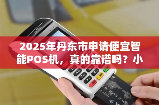 2025年丹东市申请便宜智能POS机，真的靠谱吗？小心这5大陷阱！