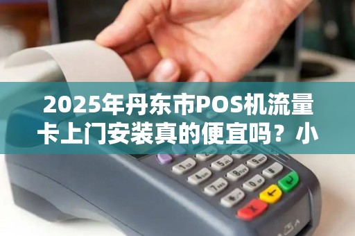 2025年丹东市POS机流量卡上门安装真的便宜吗？小心这些隐藏陷阱！