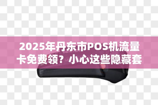 2025年丹东市POS机流量卡免费领？小心这些隐藏套路！