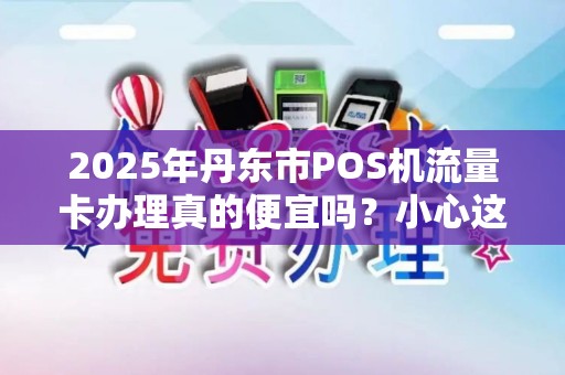 2025年丹东市POS机流量卡办理真的便宜吗？小心这些隐藏套路！