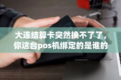 大连结算卡突然换不了了，你这台pos机绑定的是谁的卡？