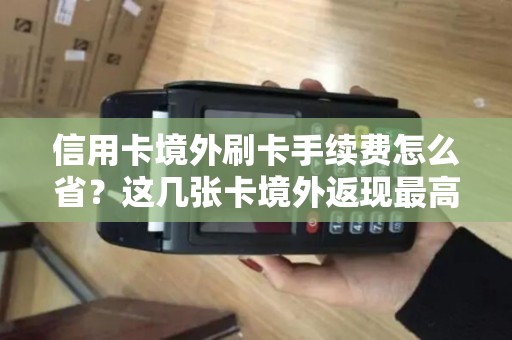 信用卡境外刷卡手续费怎么省？这几张卡境外返现最高！