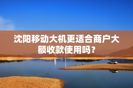 沈阳移动大机更适合商户大额收款使用吗? 沈阳移动大机更适合商户大额收款使用吗?