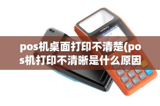 pos机桌面打印不清楚(pos机打印不清晰是什么原因)