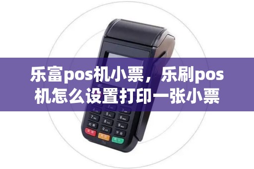 乐富pos机小票，乐刷pos机怎么设置打印一张小票