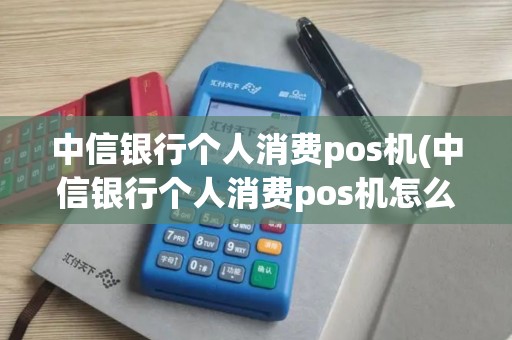 中信银行个人消费pos机(中信银行个人消费pos机怎么用)