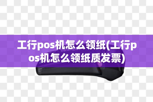 工行pos机怎么领纸(工行pos机怎么领纸质发票)