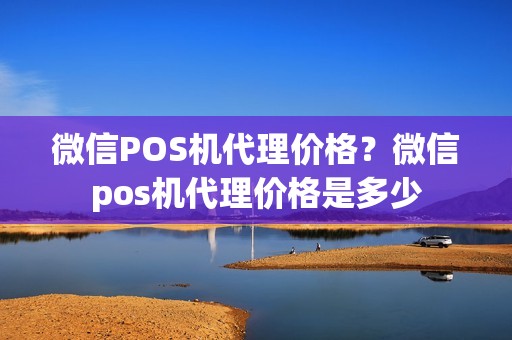 微信POS机代理价格？微信pos机代理价格是多少