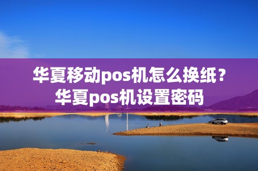 华夏移动pos机怎么换纸？华夏pos机设置密码