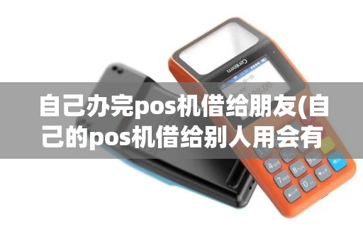 自己办完pos机借给朋友(自己的pos机借给别人用会有风险吗)