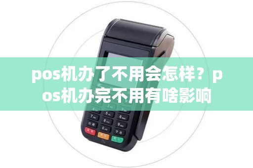 pos机办了不用会怎样？pos机办完不用有啥影响