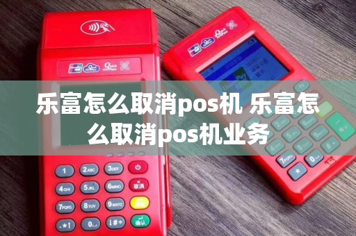 乐富怎么取消pos机 乐富怎么取消pos机业务