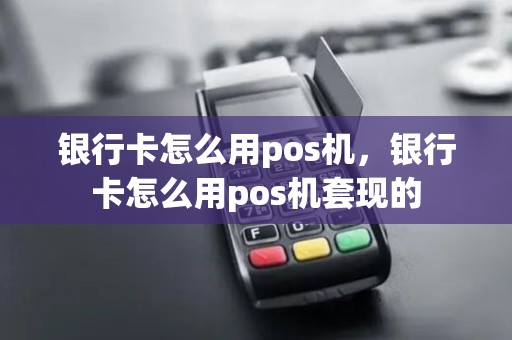 银行卡怎么用pos机，银行卡怎么用pos机套现的