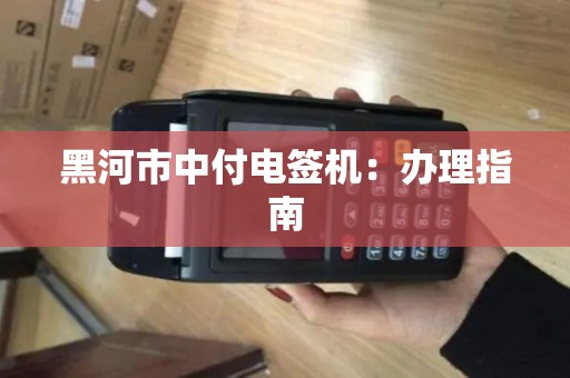黑河市中付电签机：办理指南