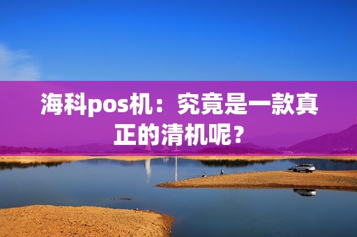 海科pos机：究竟是一款真正的清机呢？