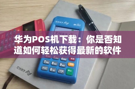 华为POS机下载：你是否知道如何轻松获得最新的软件版本？