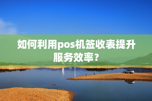 如何利用pos机签收表提升服务效率？