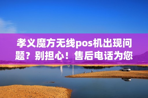 孝义魔方无线pos机出现问题？别担心！售后电话为您解决一切疑问！