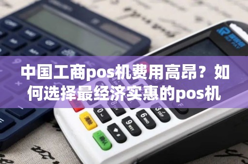 中国工商pos机费用高昂？如何选择最经济实惠的pos机服务？