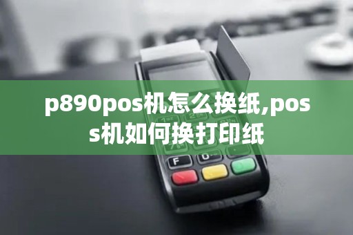 p890pos机怎么换纸,poss机如何换打印纸