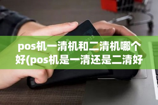 pos机一清机和二清机哪个好(pos机是一清还是二清好)