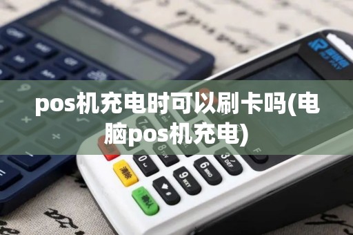 pos机充电时可以刷卡吗(电脑pos机充电)
