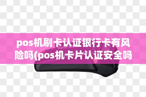 pos机刷卡认证银行卡有风险吗(pos机卡片认证安全吗)