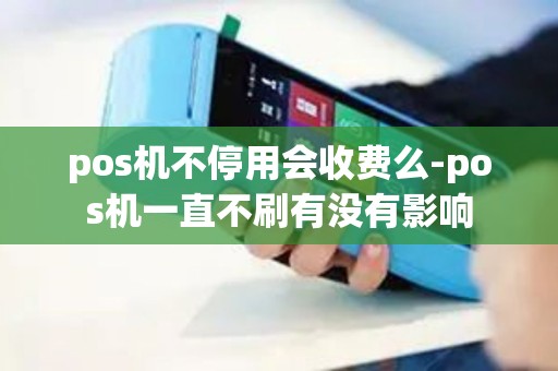 pos机不停用会收费么-pos机一直不刷有没有影响