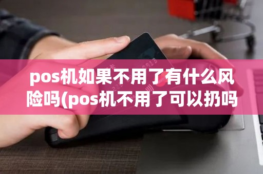 pos机如果不用了有什么风险吗(pos机不用了可以扔吗)