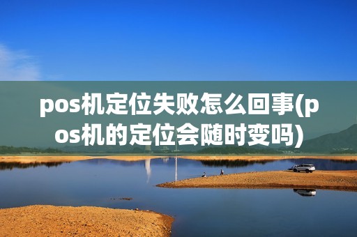 pos机定位失败怎么回事(pos机的定位会随时变吗)