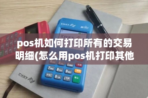 pos机如何打印所有的交易明细(怎么用pos机打印其他资料)