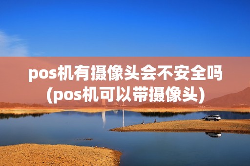 pos机有摄像头会不安全吗(pos机可以带摄像头)