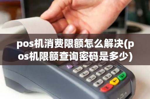 pos机消费限额怎么解决(pos机限额查询密码是多少)