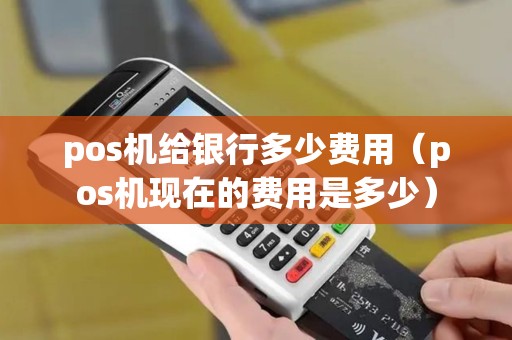 pos机给银行多少费用（pos机现在的费用是多少）