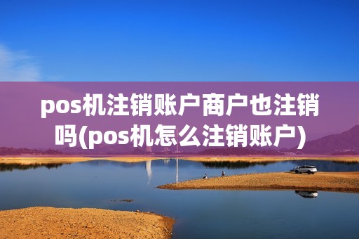 pos机注销账户商户也注销吗(pos机怎么注销账户)