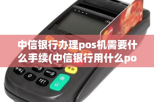 中信银行办理pos机需要什么手续(中信银行用什么pos机)