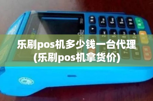 乐刷pos机多少钱一台代理(乐刷pos机拿货价)