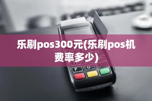 乐刷pos300元(乐刷pos机费率多少)