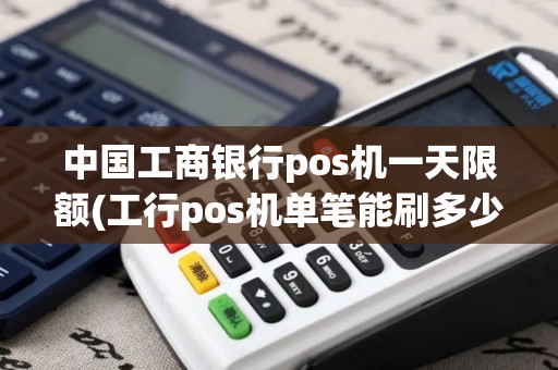 中国工商银行pos机一天限额(工行pos机单笔能刷多少)
