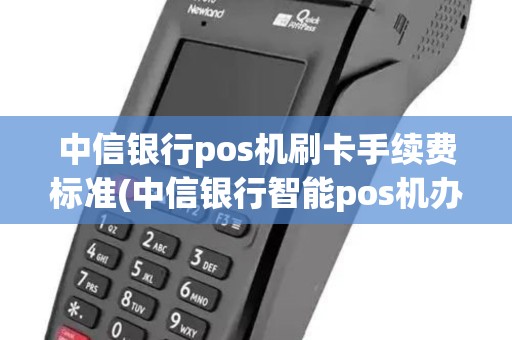 中信银行pos机刷卡手续费标准(中信银行智能pos机办理)