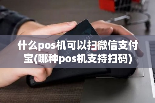 什么pos机可以扫微信支付宝(哪种pos机支持扫码)