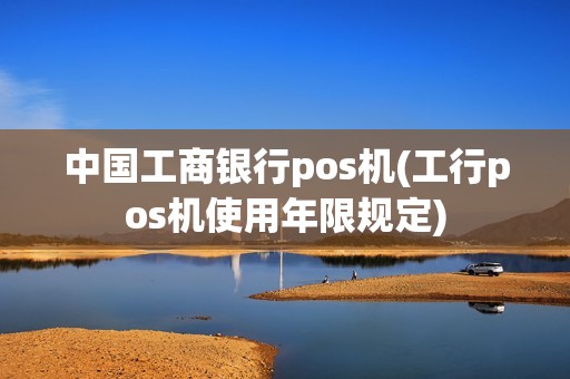 中国工商银行pos机(工行pos机使用年限规定) 中国工商银行pos机(工行pos机使用年限规定)