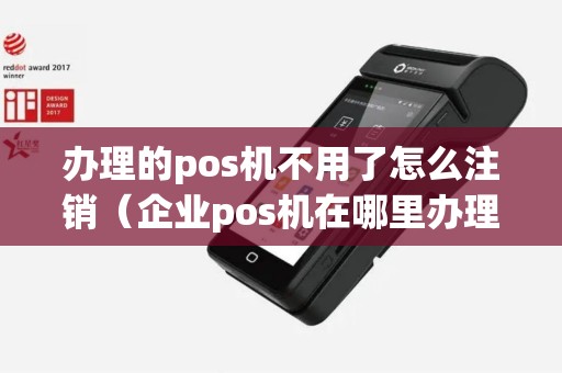 办理的pos机不用了怎么注销（企业pos机在哪里办理注销）