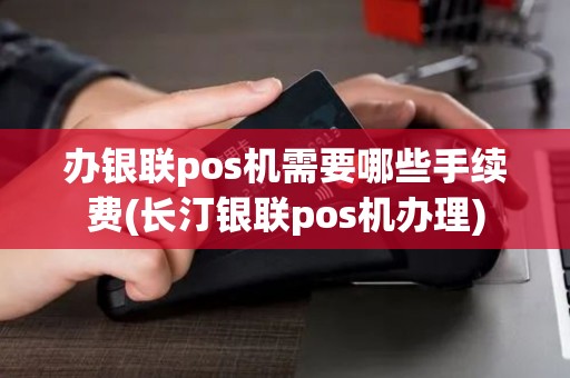 办银联pos机需要哪些手续费(长汀银联pos机办理)