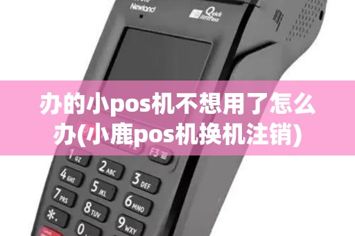办的小pos机不想用了怎么办(小鹿pos机换机注销)