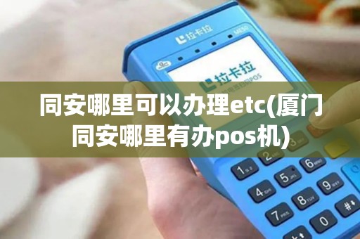 同安哪里可以办理etc(厦门同安哪里有办pos机)
