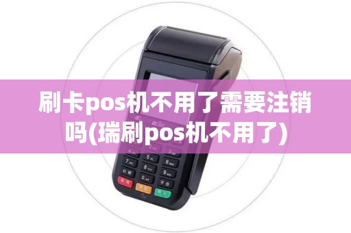 刷卡pos机不用了需要注销吗(瑞刷pos机不用了)