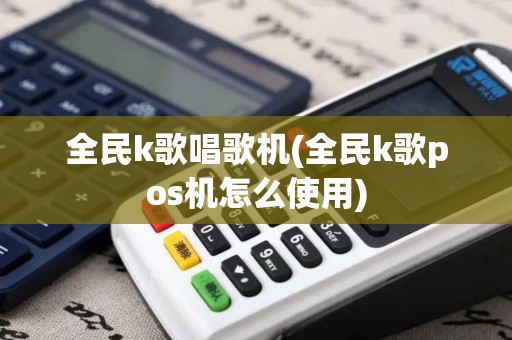 全民k歌唱歌机(全民k歌pos机怎么使用)