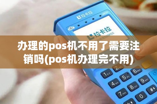 办理的pos机不用了需要注销吗(pos机办理完不用)